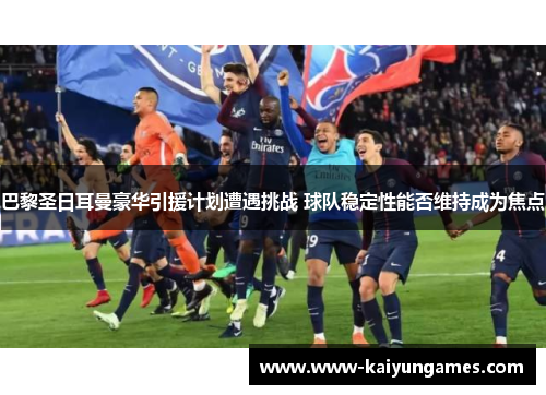 巴黎圣日耳曼豪华引援计划遭遇挑战 球队稳定性能否维持成为焦点