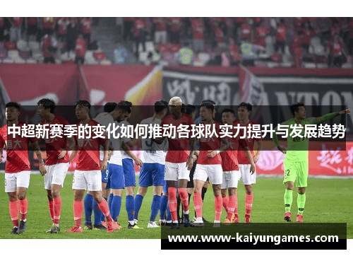 中超新赛季的变化如何推动各球队实力提升与发展趋势