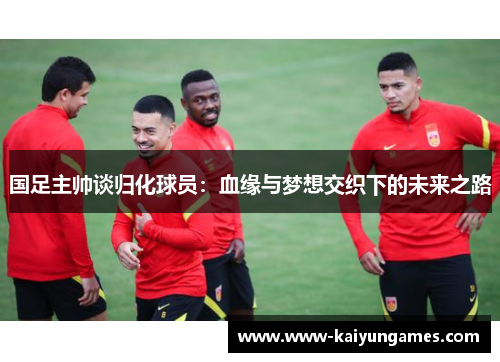 国足主帅谈归化球员：血缘与梦想交织下的未来之路