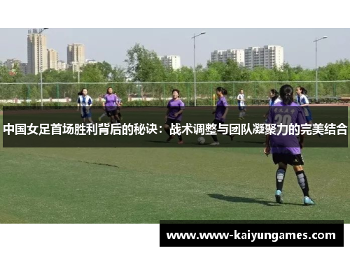 中国女足首场胜利背后的秘诀：战术调整与团队凝聚力的完美结合