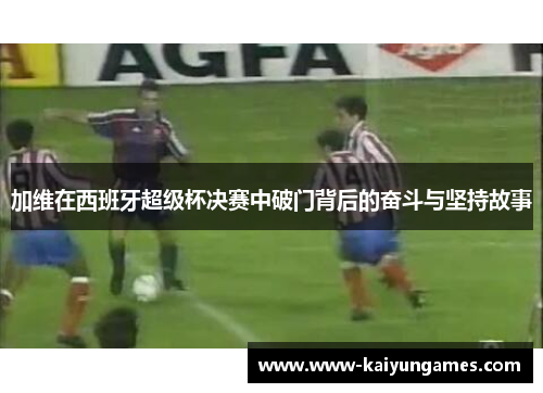 加维在西班牙超级杯决赛中破门背后的奋斗与坚持故事