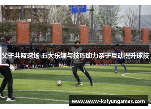 父子共篮球场 五大乐趣与技巧助力亲子互动提升球技
