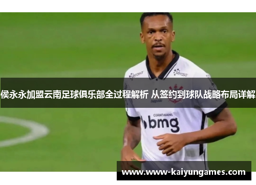侯永永加盟云南足球俱乐部全过程解析 从签约到球队战略布局详解
