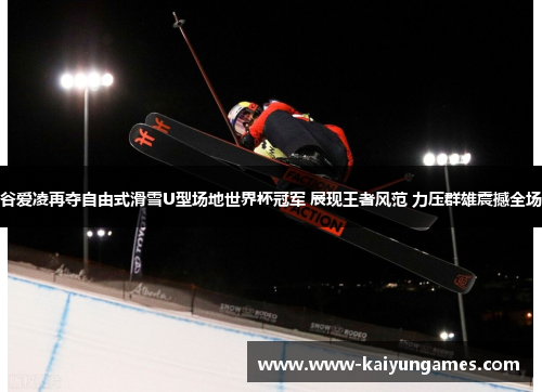 谷爱凌再夺自由式滑雪U型场地世界杯冠军 展现王者风范 力压群雄震撼全场