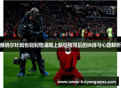 维纳尔杜姆告别利物浦踏上新征程背后的抉择与心路解析