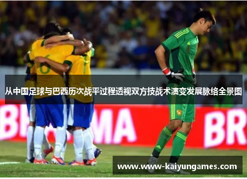 从中国足球与巴西历次战平过程透视双方技战术演变发展脉络全景图 从中国足球与巴西历次战平过程透视双方技战术演变发展脉络全景图