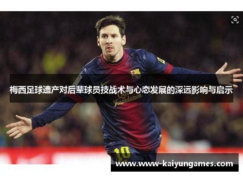 梅西足球遗产对后辈球员技战术与心态发展的深远影响与启示