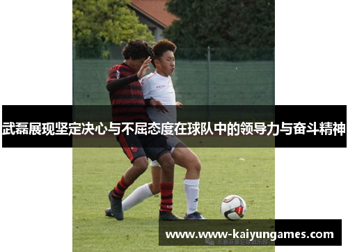 武磊展现坚定决心与不屈态度在球队中的领导力与奋斗精神